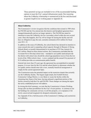   	
   FINANCE	
  
IBRC	
  FINAL	
  REPORT	
  	
   81	
  
These potential savings are included in two of the recommended funding
options to meet the City’s annual infrastructure needs. Our reasoning
about the Cubberley relationship is summarized in the box and discussed
at greater length in our working paper in Appendix H.
About	
  Cubberley	
  
The Commission’s review recognizes that the conditions that existed in 1989 when
the PAUSD and the City entered into this historic and farsighted agreement have
changed dramatically and are no longer operative. The PAUSD has stated its
intention to reuse the Cubberley site for a secondary school within the next several
years. Once this happens, the City will no longer be leasing the facility and will
have no obligation to pay the rent, currently estimated at $4.6 million for fiscal
year 2011–12.
In addition to the reuse of Cubberley, the school district has declared its intention to
reuse unused sites and is expanding school capacity through its Measure A Strong
Schools Bond, as recently demonstrated in its purchase of 525 San Antonio for
$8.5 million. Based on these district actions, the Commission concluded that the
Covenant Not to Develop school sites – intended to save public land and provide
the district with school sites should the school-age population recover from the low
levels of the 1980s (which it has) – is now outdated and the annual City payment of
$1.8 million provides no commensurate public benefit.
Entered into more than 22 years ago, the agreement has accomplished its intended
purpose. It is now time for the City and the school district to determine whether the
two public entities should enter into a new, mutually beneficial arrangement or
simply let the current agreement lapse.
The Commission notes the potential impact on the numerous tenants that currently
use the Cubberley facility. The largest single tenant, the Foothill DeAnza
Community College District, is very likely to vacate the facility within the
remaining time frame of the lease, leaving unleased a significant portion of the
facility owned by both the City and PAUSD. These changes are among the topics
the newly established process will address.
In closing this brief summary, we note that the Commission’s Futures Working
Group calls out three possibilities for the City’s 8-acre portion: to continue to use
the buildings for community services, to sell this property, or to repurpose it for
newly conceived and imaginatively designed community spaces.
See Appendix H for a full discussion of the Commission’s findings and conclusions
on Cubberley.
 