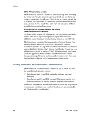 FINANCE	
  
	
   IBRC	
  FINAL	
  REPORT	
  	
  82	
  
Other	
  Annual	
  Funding	
  Sources
The Commission reviewed a number of other major city taxes, including
the utility users’ tax, the transient occupancy (hotel) tax, and the tax on
property transactions. In each case, Palo Alto has an existing tax rate that
is at or near the top level for all cities in the state and immediate vicinity
(see Appendix J). As a result, these taxes were not considered further as
annual infrastructure funding sources.
Funding	
  Infrastructure	
  Needs	
  Within	
  the	
  Existing	
  	
  
General	
  Fund	
  Financial	
  Structure	
  	
  
As shown earlier in table 5-3, infrastructure catch-up and keep-up needs
and the other new & replacement projects require $6.4 million in
additional annual funding, if existing funding remains at current levels.
The Commission considered that an evaluation of current General Fund
spending was not within the scope of our core mission. From the
information provided by City staff, we understand that there is currently a
structural deficit within the City’s General Fund that the Council had been
addressing prior to the formation of IBRC. The Commission supports the
Council’s aggressive efforts to reduce future General Fund deficits
through operating efficiencies and enhanced revenue recovery from user
fees that better reflect the cost of service at every opportunity.
Funding	
  Alternatives	
  Recommended	
  by	
  the	
  Commission	
  
The Commission recommends four alternatives, any of which will fund
the needed infrastructure investment:
 Two alternatives (1-A and 1-B) are funded with new taxes and
borrowing.
 Two alternatives (2-A and 2-B) include Cubberley savings but have
different approaches to funding the major project borrowing needs.
In addition, we identified another alternative which does not fully fund the
recommended investments and which is, therefore, not recommended to
the City Council for consideration.
 