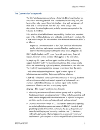   	
   EXECUTIVE	
  SUMMARY	
  
IBRC	
  FINAL	
  REPORT	
  	
   3	
  
The	
  Commission’s	
  Approach	
  
The City’s infrastructure assets have a finite life. How long they last is a
function of how they get used, how close to obsolescence they drift, and
how well we take care of them. It is this last – how well we take care of
them and, to a lesser extent, how the City’s needs change – that
determines the annual upkeep and periodic investments required of the
City and its residents.
Palo Alto has fallen behind in this responsibility. Studies have identified
parts of the problem, but none have laid out a comprehensive solution. The
City Council charged the Infrastructure Blue Ribbon Commission (IBRC)
as follows:
to provide a recommendation to the City Council on infrastructure
needs, priorities, projects and associated funding mechanisms to
address the infrastructure backlog and future needs. (Appendix B)
IBRC decided to look out 25 years. Our work, particularly financial
figures, however, is most accurate when applied to the near future.
In preparing this report, we have appreciated the willing and strong
support from City staff. The Commission gathered data, visited nearby
cities, and methodically explored problems, circumstances, and solutions.
The result: 20 recommendations, grouped by section within the report.
Three terms are used throughout this report to name aspects of
infrastructure responsibility that require differing solutions:
Catch-up - Sometimes called deferred maintenance or backlog, this term
refers to the accumulation of needed repairs for which remedies are
overdue. Deferred maintenance can increase repair costs, shorten
component lifetimes, and lead to emergency repairs.
Keep-up - This category combines two elements:
 Operating maintenance refers to routine upkeep such as repairing
broken equipment, servicing machinery, filling potholes, painting, and
other routine and preventive maintenance that is required to keep the
facilities, parks, streets, and sidewalks safe and operational.
 Planned maintenance refers to (1) a systematic approach to repairing
or replacing building systems such as roofs, HVAC, electrical, and
plumbing systems to maintain and extend the life of the facility and
keep the building in good operating condition; and (2) for streets,
sidewalks, parks, and other surface assets, a systematic repair and
replacement cycle designed to achieve targeted levels of functionality.
 