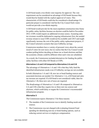   	
   FINANCE	
  
IBRC	
  FINAL	
  REPORT	
  	
   85	
  
A GO bond needs a two-thirds voter majority for approval. The vote
requirement can be considered an advantage of GO bonds because they
would then be funded with the explicit approval of voters. This
characteristic of GO bonds could also be considered a disadvantage if a
particular project is considered vital but the City Council feels voters
would not provide a two-thirds majority.
A GO bond would provide for the most expedient construction time frame
for public safety facilities because an election could be held in November
2012. COPs would require an additional revenue source. Assuming sales
tax revenues would be dedicated to ongoing infrastructure first, the needed
revenue stream to issue COPs would not be available until 2015 and might
significantly increase the cost of the public safety replacement projects, if
the Council selected a scenario that uses Cubberley savings.
Commission members have a variety of personal views about the current
mood of voters for new taxes, but we realize that the City Council would
conduct polling before deciding on future tax or bond elections and that
the economic climate could be different when such votes are scheduled.
As a result, the Commission included alternatives for funding the public
safety facilities with either GO Bonds or COPs.
Alternatives	
  1-­‐A	
  and	
  1-­‐B	
  Compared	
  to	
  Alternatives	
  2-­‐A	
  and	
  2-­‐B
The advantage of Alternatives 1-A and 1-B is that they fully fund the
identified infrastructure needs even if Cubberley savings are not available.
In both Alternatives 1-A and 1-B, new tax or bond funding sources and
associated elections are needed. For Alternative 1-A, a GO bond and sales
tax increase are required. If a GO bond is not considered viable, then for
Alternative 1-B, three new sets of taxes are required.
The disadvantage of Alternatives 1-A and 1-B compared to Alternatives
2-A and 2-B is that they require two or three new tax sources and
elections, which could delay or negate the Commission’s recommended
infrastructure program.	
  
Alternative	
  3	
  
The Commission rejects Alternative 3 for these reasons:
 The mandate of the Commission was to identify funding needs and
sources.
 The Commission was not charged with evaluating General Fund
spending for identifying non-tax or bond funding options, such as
reducing current services or employee compensation.
 