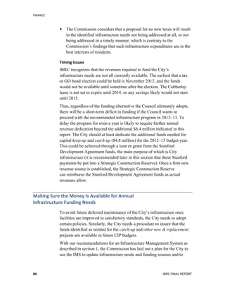 FINANCE	
  
	
   IBRC	
  FINAL	
  REPORT	
  	
  86	
  
 The Commission considers that a proposal for no new taxes will result
in the identified infrastructure needs not being addressed at all, or not
being addressed in a timely manner, which is contrary to the
Commission’s findings that such infrastructure expenditures are in the
best interests of residents.
Timing	
  Issues	
  
IBRC recognizes that the revenues required to fund the City’s
infrastructure needs are not all currently available. The earliest that a tax
or GO bond election could be held is November 2012, and the funds
would not be available until sometime after the election. The Cubberley
lease is not set to expire until 2014, so any savings likely would not start
until 2015.
Thus, regardless of the funding alternative the Council ultimately adopts,
there will be a short-term deficit in funding if the Council wants to
proceed with the recommended infrastructure program in 2012–13. To
delay the program for even a year is likely to require further annual
revenue dedication beyond the additional $6.4 million indicated in this
report. The City should at least dedicate the additional funds needed for
capital keep-up and catch-up ($4.8 million) for the 2012–13 budget year.
This could be achieved through a loan or grant from the Stanford
Development Agreement funds, the main purpose of which is City
infrastructure (it is recommended later in this section that these Stanford
payments be put into a Strategic Construction Reserve). Once a firm new
revenue source is established, the Strategic Construction Reserve
can reimburse the Stanford Development Agreement funds as actual
revenues allow.
Making	
  Sure	
  the	
  Money	
  Is	
  Available	
  for	
  Annual	
  	
  
Infrastructure	
  Funding	
  Needs	
  
To avoid future deferred maintenance of the City’s infrastructure once
facilities are improved to satisfactory standards, the City needs to adopt
certain policies. Similarly, the City needs a procedure to insure that the
funds identified as needed for the catch-up and other new & replacement
projects are available in future CIP budgets.
With our recommendations for an Infrastructure Management System as
described in section 1, the Commission has laid out a plan for the City to
use the IMS to update infrastructure needs and funding sources and to
 