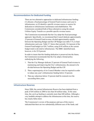 FINANCE	
  
	
   IBRC	
  FINAL	
  REPORT	
  	
  88	
  
Recommendations	
  for	
  Dedicated	
  Funding	
  
There are two alternative approaches to dedicated infrastructure funding:
(1) allocate a fixed percentage of General Fund revenues each year to
infrastructure, or (2) identify a specific revenue source or sources for
dedication to infrastructure maintenance and rehabilitation. The
Commission considered both of these alternatives using the annual
Utilities Equity Transfer as a possible specific revenue source.
The Commission recommends that the City adopt the fixed percentage
approach. Specifically, we recommend that Council dedicate approximately
23 percent of General Fund revenue, divided approximately equally
between the Operating Budget and the CIP Budget (see table 5-7), to fund
infrastructure each year. Table 5-7 shows that currently 18.4 percent of the
General Fund budget (or $26.7 million, using $145 million as the current
budget total) is devoted to infrastructure. The IBRC-identified need,
however, is for 22.8 percent.
In order to insure that this funding dedication is preserved into the future,
the Commission recommends that the City adopt a formal policy
embodying the following:
1. That the City Manager dedicate 23 percent of General Fund revenue to
maintaining and improving the City’s infrastructure, the amount to be
divided between the Operating Budget and the CIP.
2. That a supermajority of six Council Member votes be required in order
to reduce any year’s infrastructure funding below 23 percent.
3. That any reductions below 23 percent shall be restored over the
succeeding three years.
Infrastructure	
  Reserves	
  	
  
Since 2004, the current Infrastructure Reserve has been depleted from a
peak of $36 million in 2004 to less than $4 million today. At the same
time, the catch-up backlog is currently more than $40 million. Although a
very laudable attempt to address the infrastructure at the time, the reserve
has clearly fallen short.
The Commission’s review of the purposes and uses of this reserve
indicated that there are two substantially different uses of the funds, and
 
