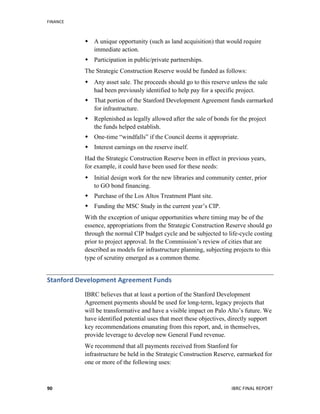 FINANCE	
  
	
   IBRC	
  FINAL	
  REPORT	
  	
  90	
  
 A unique opportunity (such as land acquisition) that would require
immediate action.
 Participation in public/private partnerships.
The Strategic Construction Reserve would be funded as follows:
 Any asset sale. The proceeds should go to this reserve unless the sale
had been previously identified to help pay for a specific project.
 That portion of the Stanford Development Agreement funds earmarked
for infrastructure.
 Replenished as legally allowed after the sale of bonds for the project
the funds helped establish.
 One-time “windfalls” if the Council deems it appropriate.
 Interest earnings on the reserve itself.
Had the Strategic Construction Reserve been in effect in previous years,
for example, it could have been used for these needs:
 Initial design work for the new libraries and community center, prior
to GO bond financing.
 Purchase of the Los Altos Treatment Plant site.
 Funding the MSC Study in the current year’s CIP.
With the exception of unique opportunities where timing may be of the
essence, appropriations from the Strategic Construction Reserve should go
through the normal CIP budget cycle and be subjected to life-cycle costing
prior to project approval. In the Commission’s review of cities that are
described as models for infrastructure planning, subjecting projects to this
type of scrutiny emerged as a common theme.
Stanford	
  Development	
  Agreement	
  Funds	
  
IBRC believes that at least a portion of the Stanford Development
Agreement payments should be used for long-term, legacy projects that
will be transformative and have a visible impact on Palo Alto’s future. We
have identified potential uses that meet these objectives, directly support
key recommendations emanating from this report, and, in themselves,
provide leverage to develop new General Fund revenue.
We recommend that all payments received from Stanford for
infrastructure be held in the Strategic Construction Reserve, earmarked for
one or more of the following uses:
 