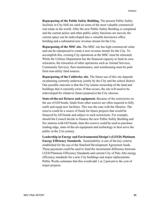   	
   FINANCE	
  
IBRC	
  FINAL	
  REPORT	
  	
   91	
  
Repurposing of the Public Safety Building. The present Public Safety
facilities in City Hall are sited on some of the most valuable commercial
real estate in the world. After the new Public Safety Building is completed
and the current police and other public safety functions are moved, the
current space can be redeveloped into a valuable downtown office
building and a substantial new revenue stream for the City.
Repurposing of the MSC site. The MSC site has high commercial value
and can be repurposed to create a new revenue stream for the City. To
accomplish this, existing City operations at the MSC must be relocated.
While the Utilities Department has the financial capacity to fund its own
relocation, the relocation of other operations such as Animal Services,
Community Services, fleet maintenance, and warehousing must be paid
from non-utility fund sources.
Repurposing of the Cubberley site. The future use of this site depends
on planning currently underway jointly by the City and the school district.
One possible outcome is that the City retains ownership of the land and
buildings that it currently owns. If that occurs, the site will need to be
redeveloped for whatever future purpose(s) the City chooses.
State-of-the-art fixtures and equipment. Because of the restrictions on
the use of GO bonds, funds from other sources are often required to fully
outfit and equip new facilities. This was the case with the libraries. The
reserve could be a source of funds for future projects that would be
financed by GO bonds and subject to such restrictions. For example,
should the Council decide to finance the new Public Safety Building and
fire stations with GO bonds, then this reserve could be used to purchase
leading-edge, state-of-the-art equipment and technology to best serve the
public in the 21st century.
Leadership in Energy and Environmental Design’s (LEED) Platinum
Energy Efficiency Standards. Sustainability is one of the key criteria
established for the use of the Stanford Development Agreement funds.
These payments could be used to fund the incremental difference between
LEED Platinum Efficiency Standards and current City of Palo Alto energy
efficiency standards for a new City buildings and major replacements.
Public Works estimates that this would add 1 or 2 percent to the cost of
major projects.
 