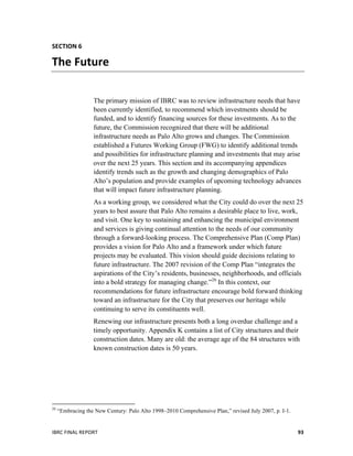 IBRC	
  FINAL	
  REPORT	
   93	
  
SECTION	
  6	
  
The	
  Future	
  
The primary mission of IBRC was to review infrastructure needs that have
been currently identified, to recommend which investments should be
funded, and to identify financing sources for these investments. As to the
future, the Commission recognized that there will be additional
infrastructure needs as Palo Alto grows and changes. The Commission
established a Futures Working Group (FWG) to identify additional trends
and possibilities for infrastructure planning and investments that may arise
over the next 25 years. This section and its accompanying appendices
identify trends such as the growth and changing demographics of Palo
Alto’s population and provide examples of upcoming technology advances
that will impact future infrastructure planning.
As a working group, we considered what the City could do over the next 25
years to best assure that Palo Alto remains a desirable place to live, work,
and visit. One key to sustaining and enhancing the municipal environment
and services is giving continual attention to the needs of our community
through a forward-looking process. The Comprehensive Plan (Comp Plan)
provides a vision for Palo Alto and a framework under which future
projects may be evaluated. This vision should guide decisions relating to
future infrastructure. The 2007 revision of the Comp Plan “integrates the
aspirations of the City’s residents, businesses, neighborhoods, and officials
into a bold strategy for managing change.”26
In this context, our
recommendations for future infrastructure encourage bold forward thinking
toward an infrastructure for the City that preserves our heritage while
continuing to serve its constituents well.
Renewing our infrastructure presents both a long overdue challenge and a
timely opportunity. Appendix K contains a list of City structures and their
construction dates. Many are old: the average age of the 84 structures with
known construction dates is 50 years.
	
  	
  	
  	
  	
  	
  	
  	
  	
  	
  	
  	
  	
  	
  	
  	
  	
  	
  	
  	
  	
  	
  	
  	
  	
  	
  	
  	
  	
  	
  	
  	
  	
  	
  	
  	
  	
  	
  	
  	
  	
  	
  	
  	
  	
  	
  	
  	
  	
  	
  	
  	
  	
  	
  	
  	
  	
  	
  	
  	
  	
  
26
“Embracing the New Century: Palo Alto 1998–2010 Comprehensive Plan,” revised July 2007, p. I-1.
 