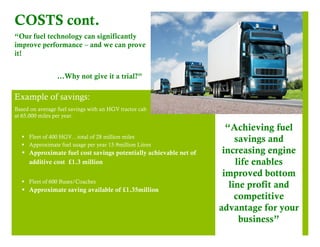 COSTS cont. 
“Our fuel technology can significantly 
improve performance – and we can prove 
it! 
…Why not give it a trial?” 
Example of savings: 
Based on average fuel savings with an HGV tractor cab 
at 65,000 miles per year. 
§ Fleet of 400 HGV…total of 28 million miles 
§ Approximate fuel usage per year 15.9million Litres 
§ Approximate fuel cost savings potentially achievable net of 
additive cost £1.3 million 
§ Fleet of 600 Buses/Coaches 
§ Approximate saving available of £1.35million 
“Achieving fuel 
savings and 
increasing engine 
life enables 
improved bottom 
line profit and 
competitive 
advantage for your 
business” 
 