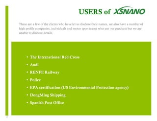 12 
USERS of 
These are a few of the clients who have let us disclose their names, we also have a number of 
high profile companies, individuals and motor sport teams who use our products but we are 
unable to disclose details. 
• The International Red Cross 
• Audi 
• RENFE Railway 
• Police 
• EPA certification (US Environmental Protection agency) 
• DongMing Shipping 
• Spanish Post Office 
 