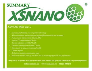 13 
SUMMARY 
XSNANO offers you… 
• Increased profitability and competitive advantage 
• All warranties are maintained and engine efficiency and life are increased. 
• Fuel economy improvement (10 and 20%) 
• Typical CO improvement of 9-10% 
• Typical reduction in CO2 of 8-10% 
• Potential to benefit from Carbon Credits 
• Opportunity to raise environmental profile 
• Cleaner engines 
• Reduction in engine maintenance costs 
• Reduction in metal wear by over 30% and so increasing engine life and performance 
Why not let us partner with you to increase your returns and give you a head start on your competitors? 
info@xsnano.eu www.xsnano.eu 01223 803271 
