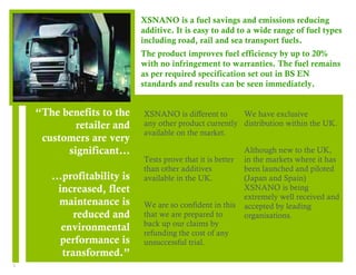3 
“The benefits to the 
retailer and 
customers are very 
significant… 
…profitability is 
increased, fleet 
maintenance is 
reduced and 
environmental 
performance is 
transformed.” 
XSNANO is a fuel savings and emissions reducing 
additive. It is easy to add to a wide range of fuel types 
including road, rail and sea transport fuels. 
The product improves fuel efficiency by up to 20% 
with no infringement to warranties. The fuel remains 
as per required specification set out in BS EN 
standards and results can be seen immediately. 
1 
XSNANO is different to 
any other product currently 
available on the market. 
Tests prove that it is better 
than other additives 
available in the UK. 
We are so confident in this 
that we are prepared to 
back up our claims by 
refunding the cost of any 
unsuccessful trial. 
2 
We have exclusive 
distribution within the UK. 
Although new to the UK, 
in the markets where it has 
been launched and piloted 
(Japan and Spain) 
XSNANO is being 
extremely well received and 
accepted by leading 
organisations. 
 