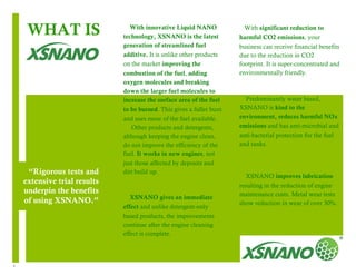 4 
“Rigorous tests and 
extensive trial results 
underpin the benefits 
of using XSNANO.” 
1 
With innovative Liquid NANO 
technology, XSNANO is the latest 
generation of streamlined fuel 
additive. It is unlike other products 
on the market improving the 
combustion of the fuel, adding 
oxygen molecules and breaking 
down the larger fuel molecules to 
increase the surface area of the fuel 
to be burned. This gives a fuller burn 
and uses more of the fuel available. 
Other products and detergents, 
although keeping the engine clean, 
do not improve the efficiency of the 
fuel. It works in new engines, not 
just those affected by deposits and 
dirt build up. 
XSNANO gives an immediate 
effect and unlike detergent-only 
based products, the improvements 
continue after the engine cleaning 
effect is complete. 
2 
With significant reduction to 
harmful CO2 emissions, your 
business can receive financial benefits 
due to the reduction in CO2 
footprint. It is super-concentrated and 
environmentally friendly. 
Predominantly water based, 
XSNANO is kind to the 
environment, reduces harmful NOx 
emissions and has anti-microbial and 
anti-bacterial protection for the fuel 
and tanks. 
XSNANO improves lubrication 
resulting in the reduction of engine 
maintenance costs. Metal wear tests 
show reduction in wear of over 30%. 
WHAT IS 
 