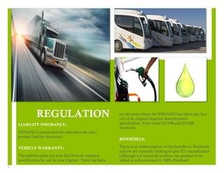 5 
1 
LIABILITY INSURANCE: 
XSNANO Limited and the manufacturer carry 
product liability insurance. 
VEHICLE WARRANTY: 
The additive does not alter fuel from its required 
specification for use in your engines. There has been 
2 
no situation where the XSNANO has taken any fuel 
out of its original required manufactured 
specification. Fuel meets EU590 and EN288 
standards. 
BIODIESELS: 
There is no differentiation of the benefits to Biodiesels 
and we are currently looking to gain EU accreditation 
(although not required) to allow our product to be 
added as enhancement to 100% Biodiesel. 
REGULATION 
 