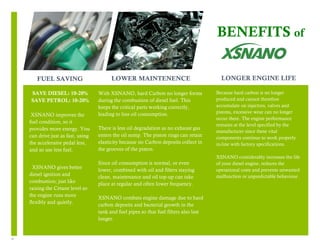 6 
FUEL SAVING 
SAVE DIESEL: 10-20% 
SAVE PETROL: 10-20% 
XSNANO improves the 
fuel condition, so it 
provides more energy. You 
can drive just as fast, using 
the accelerator pedal less, 
and so use less fuel. 
XSNANO gives better 
diesel ignition and 
combustion; just like 
raising the Cetane level so 
the engine runs more 
flexibly and quietly. 
BENEFITS of 
LONGER ENGINE LIFE 
Because hard carbon is no longer 
produced and cannot therefore 
accumulate on injectors, valves and 
pistons, excessive wear can no longer 
occur there. The engine performance 
remains at the level specified by the 
manufacturer since these vital 
components continue to work properly 
in-line with factory specifications. 
XSNANO considerably increases the life 
of your diesel engine, reduces the 
operational costs and prevents unwanted 
malfunction or unpredictable behaviour. 
LOWER MAINTENENCE 
With XSNANO, hard Carbon no longer forms 
during the combustion of diesel fuel. This 
keeps the critical parts working correctly, 
leading to less oil consumption. 
There is less oil degradation as no exhaust gas 
enters the oil sump. The piston rings can retain 
elasticity because no Carbon deposits collect in 
the grooves of the piston. 
Since oil consumption is normal, or even 
lower, combined with oil and filters staying 
clean, maintenance and oil top-up can take 
place at regular and often lower frequency. 
XSNANO combats engine damage due to hard 
carbon deposits and bacterial growth in the 
tank and fuel pipes so that fuel filters also last 
longer. 
 