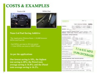 8 
COSTS & EXAMPLES 
Truck in UK NDSA 25ml 
Nano Ltd Fuel Saving Additive 
The Application Dilution Ratio: 1:10,000 between 
NFSA and Fuel Oil 
- 5ml NFSA can treat to 50 Litre petrol 
- 1 Litre NFSA can treat to 10MT Diesel 
As per the applications 
Our lowest saving is 10%, the highest 
test saving is 28%; the Petrol tests 
average saving is 16.8%; and the Diesel 
tests average saving is 16.2%. 
 