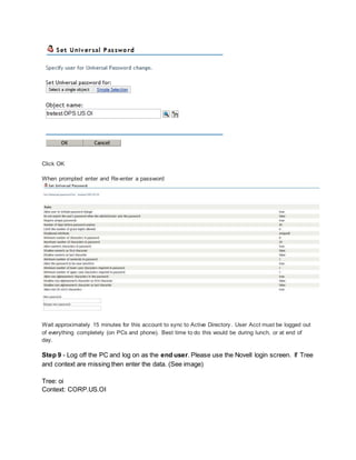 Click OK
When prompted enter and Re-enter a password
Wait approximately 15 minutes for this account to sync to Active Directory. User Acct must be logged out
of everything completely (on PCs and phone). Best time to do this would be during lunch, or at end of
day.
Step 9 - Log off the PC and log on as the end user. Please use the Novell login screen. If Tree
and context are missing then enter the data. (See image)
Tree: oi
Context: CORP.US.OI
 