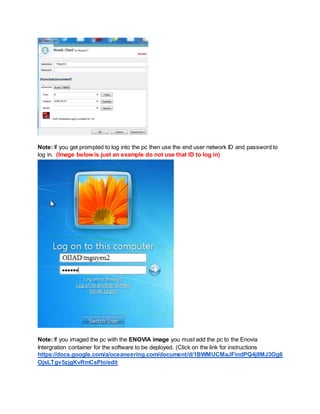 Note: If you get prompted to log into the pc then use the end user network ID and password to
log in. (Image below is just an example do not use that ID to log in)
Note: If you imaged the pc with the ENOVIA image you must add the pc to the Enovia
Intergration container for the software to be deployed. (Click on the link for instructions
https://docs.google.com/a/oceaneering.com/document/d/1BWMUCMaJFindPQ4j8MJ3Og6
OjsLTgv5zjgKvRmCsPIo/edit
 