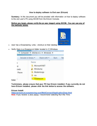 How to deploy software to End user (Ericom)
Summary: In this document you will be provided with information on how to deploy software
to the end user’s PC using SCCM from the Ericom Console.
Before you begin, please verify the pc was imaged using SCCM. You can use any of
the methods below.
 User has a Oceaneering Links - shortcut on their desktop
 Verify there is a Oceansccm folder located in C:Windows
folder
Technicians, please ensure that your PC has Ericom installed. If you currently do not
have Ericom installed, please click the link below to access the software.
Ericom Install:
https://ericom.oii.oceaneering.com/WebConnect/ApplicationZone.html
Note: If you receive a Java popup, I recommend selecting Run this Time.
 