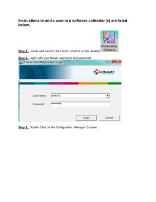 Instructions to add a user to a software collection(s) are listed
below.
Step 1. Locate and Launch the Ericom shortcut on the desktop .
Step 2. Login with your Novell username and password.
Step 3. Double Click on the Configuration Manager Console.
 