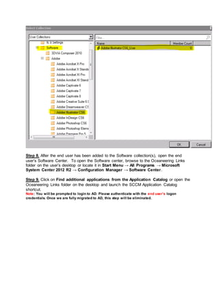 Step 8. After the end user has been added to the Software collection(s), open the end
user’s Software Center. To open the Software center, browse to the Oceaneering Links
folder on the user’s desktop or locate it in Start Menu → All Programs → Microsoft
System Center 2012 R2 → Configuration Manager → Software Center.
Step 9. Click on Find additional applications from the Application Catalog or open the
Oceaneering Links folder on the desktop and launch the SCCM Application Catalog
shortcut.
Note: You will be prompted to login to AD. Please authenticate with the end user’s logon
credentials. Once we are fully migrated to AD, this step will be eliminated.
 