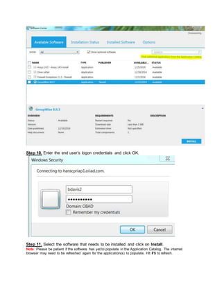 Step 10. Enter the end user’s logon credentials and click OK.
Step 11. Select the software that needs to be installed and click on Install.
Note: Please be patient if the software has yet to populate in the Application Catalog. The internet
browser may need to be refreshed again for the application(s) to populate. Hit F5 to refresh.
 