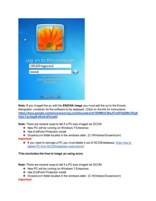 Note: If you imaged the pc with the ENOVIA image you must add the pc to the Enovia
Intergration container for the software to be deployed. (Click on the link for instructions
https://docs.google.com/a/oceaneering.com/document/d/1BWMUCMaJFindPQ4j8MJ3Og6
OjsLTgv5zjgKvRmCsPIo/edit
Note: There are several ways to tell if a PC was imaged via SCCM
❖ New PC will be running on Windows 7 Enterprise
❖ Has EndPoint Protection install
❖ Oceansccm folder located in the windows older. (C:WindowsOceansccm)
Important:
❖ If you need to reimage a PC you must delete it out of SCCM database. (See how to
delete PC from SCCM database instructions)
This concludes the how to image pc using sccm.
Note: There are several ways to tell if a PC was imaged via SCCM
❖ New PC will be running on Windows 7 Enterprise
❖ Has EndPoint Protection install
❖ Oceansccm folder located in the windows older. (C:WindowsOceansccm)
Important:
 