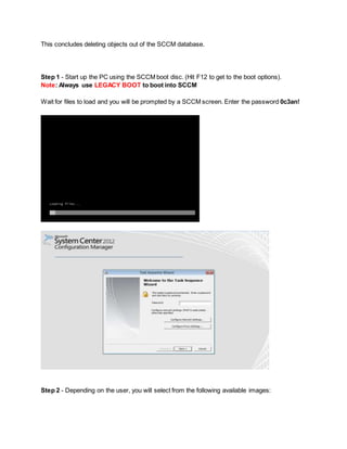 This concludes deleting objects out of the SCCM database.
Step 1 - Start up the PC using the SCCM boot disc. (Hit F12 to get to the boot options).
Note: Always use LEGACY BOOT to boot into SCCM
Wait for files to load and you will be prompted by a SCCM screen. Enter the password 0c3an!
Step 2 - Depending on the user, you will select from the following available images:
 