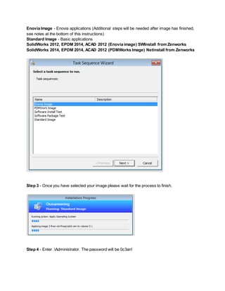 Enovia Image - Enovia applications (Additional steps will be needed after image has finished,
see notes at the bottom of this instructions)
Standard Image - Basic applications
SolidWorks 2012, EPDM 2014, ACAD 2012 (Enovia image) SWInstall from Zenworks
SolidWorks 2014, EPDM 2014, ACAD 2012 (PDMWorks Image) Netinstall from Zenworks
Step 3 - Once you have selected your image please wait for the process to finish.
Step 4 - Enter .Administrator. The password will be 0c3an!
 