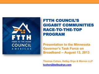 FTTH COUNCIL’S
GIGABIT COMMUNITIES
RACE-TO-THE-TOP
PROGRAM
Presentation to the Minnesota
Governor’s Task Force on
Broadband -- August 13, 2013
Thomas Cohen, Kelley Drye & Warren LLP
tcohen@kelleydrye.com
 