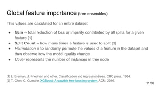 Global feature importance (tree ensembles)
This values are calculated for an entire dataset
● Gain -- total reduction of loss or impurity contributed by all splits for a given
feature [1]
● Split Count -- how many times a feature is used to split [2]
● Permutation is to randomly permute the values of a feature in the dataset and
then observe how the model quality change
● Cover represents the number of instances in tree node
[1] L. Breiman, J. Friedman and other. Classification and regression trees. CRC press, 1984.
[2] T. Chen, C. Guestrin. XGBoost: A scalable tree boosting system. ACM, 2016.
11/36
 