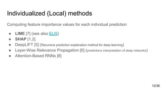 Individualized (Local) methods
Computing feature importance values for each individual prediction
● LIME [7] (see also ELI5)
● SHAP [1,2]
● DeepLIFT [5] (Recursive prediction explanation method for deep learning)
● Layer-Wise Relevance Propagation [6] (predictions interpretation of deep networks)
● Attention-Based RNNs [8]
12/36
 
