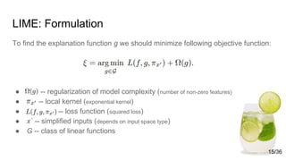 LIME: Formulation
To find the explanation function g we should minimize following objective function:
● -- regularization of model complexity (number of non-zero features)
● -- local kernel (exponential kernel)
● -- loss function (squared loss)
● x` -- simplified inputs (depends on input space type)
● G -- class of linear functions
15/36
 