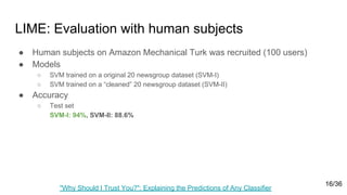 LIME: Evaluation with human subjects
● Human subjects on Amazon Mechanical Turk was recruited (100 users)
● Models
○ SVM trained on a original 20 newsgroup dataset (SVM-I)
○ SVM trained on a “cleaned” 20 newsgroup dataset (SVM-II)
● Accuracy
○ Test set
SVM-I: 94%, SVM-II: 88.6%
"Why Should I Trust You?": Explaining the Predictions of Any Classifier
16/36
 