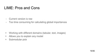 LIME: Pros and Cons
- Current version is raw
- Too time consuming for calculating global importances
+ Working with different domains (tabular, text, images)
+ Allows you to explain any model
+ Submodular pick
19/36
 