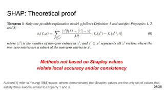 SHAP: Theoretical proof
Methods not based on Shapley values
violate local accuracy and/or consistency
Authors[1] refer to Young(1985) paper, where demonstrated that Shapley values are the only set of values that
satisfy three axioms similar to Property 1 and 3. 26/36
 