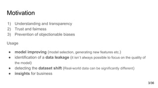 Motivation
1) Understanding and transparency
2) Trust and fairness
3) Prevention of objectionable biases
Usage
● model improving (model selection, generating new features etc.)
● identification of a data leakage (it isn`t always possible to focus on the quality of
the model)
● detecting the dataset shift (Real-world data can be significantly different)
● insights for business
3/36
 