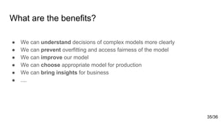 What are the benefits?
● We can understand decisions of complex models more clearly
● We can prevent overfitting and access fairness of the model
● We can improve our model
● We can choose appropriate model for production
● We can bring insights for business
● ....
35/36
 
