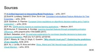 Sources
[1] A Unified Approach to Interpreting Model Predictions. – arXiv, 2017.
[2] Scott M. Lundberg, Gabriel G. Erion, Su-In Lee. Consistent Individualized Feature Attribution for Tree
Ensembles. – arXiv, 2018.
[3] B. Goodman, S. Flaxman. European Union regulations on algorithmic decision-making and a "right to
explanation". -- arXiv, 2016.
[4] P. Wu. GDPR and its impacts on machine learning applications. -- Medium, 2017.
[5] Shrikumar, P. Greenside, A. Kundaje. Learning important features through propagating activation
differences. arXiv preprint arXiv:1704.02685 (2017).
[6] Bach, Sebastian, et al. On pixel-wise explanations for non-linear classifier decisions by layer-wise
relevance propagation. PloS one 10.7 (2015): e0130140.
[7] M.T. Ribeiro, M. Tulio, S. Singh, C. Guestrin. "Why should i trust you?": Explaining the predictions
of any classifier. ACM, 2016.
[8] K. Xu, J. Lei Ba, R. Kiros and other. Show, Attend and Tell: Neural Image Caption Generation with
Visual Attention. – arXiv, 2016.
36/36
 