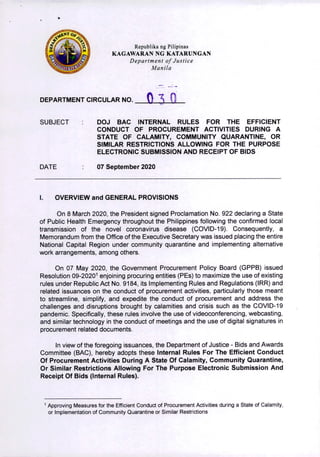 •
Rcpublika ng Pilipinas
KAGAWARAN NG KATARUNGAN
Department of Justice
Manila
DEPARTMENT CIRCULAR NO.
SUBJECT DOJ BAC INTERNAL RULES FOR THE EFFICIENT
CONDUCT OF PROCUREMENT ACTIVITIES DURING A
STATE OF CALAMITY, COMMUNITY QUARANTINE, OR
SIMILAR RESTRICTIONS ALLOWING FOR THE PURPOSE
ELECTRONIC SUBMISSION AND RECEIPT OF BIDS
DATE 07 September 2020
I. OVERVIEW and GENERAL PROVISIONS
On 8 March 2020, the President signed Proclamation No. 922 declaring a State
of Public Health Emergency throughout the Philippines following the confirmed local
transmission of the novel coronavirus disease (COVID-19). Consequently, a
Memorandum from the Office of the Executive Secretary was issued placing the entire
National Capital Region under community quarantine and implementing alternative
work arrangements, among others.
On 07 May 2020, the Government Procurement Policy Board (GPPB) issued
Resolution 09-20201 enjoining procuring entities (PEs) to maximize the use of existing
rules under Republic Act No. 9184, its Implementing Rules and Regulations (IRR) and
related issuances on the conduct of procurement activities, particularly those meant
to streamline, simplify, and expedite the conduct of procurement and address the
challenges and disruptions brought by calamities and crisis such as the COVID-19
pandemic. Specifically, these rules involve the use of videoconferencing, webcasting,
and similar technology in the conduct of meetings and the use of digital signatures in
procurement related documents.
In view of the foregoing issuances, the Department of Justice - Bids and Awards
Committee (BAC), hereby adopts these Internal Rules For The Efficient Conduct
Of Procurement Activities During A State Of Calamity, Community Quarantine,
Or Similar Restrictions Allowing For The Purpose Electronic Submission And
Receipt Of Bids (Internal Rules).
OH
Approving Measures for the Efficient Conduct of Procurement Activities during a State of Calamity,
or Implementation of Community Quarantine or Similar Restrictions
 
