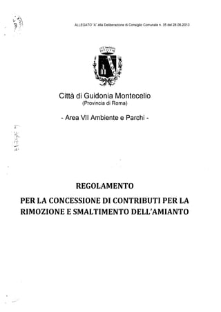 .~..••t·.·~
s :'..,.~ ""

ALLEGATO "A" alla Deliberazione di Consiglio Comunale n. 35 del 28.06.2013

:t:7.
,~~~~.8:.;~
,l'rl ' ';" 11{
""'-!!I.!!!II."'"
Città di Guidonia Montecelio
(Provincia di Roma)

- Area VII Ambiente e Parchi ­
d--',
l~ ,l.'
REGOLAMENTO

PER LA CONCESSIONE DI CONTRIBUTI PER LA

RIMOZIONE ESMALTIMENTO DELL'AMIANTO

-~
 