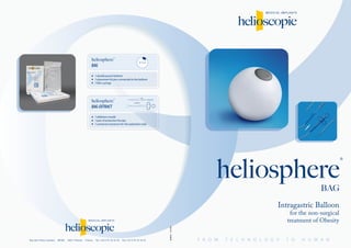 Intragastric Balloon
for the non-surgical
treatment of Obesity
heliosphere
®
Rue des Frères Lumière . BP385 . 38217 Vienne . France . Tel. +33 4 74 16 18 18 . Fax +33 4 74 16 18 10
heliosphere®
BAG
heliosphere®
BAG-EXTRACT
1 double pouch balloon
1 placement kit pre-connected to the balloon
1 60cc syringe
1 deflation needle
1 pair of extraction forceps
1 universal connector for the aspiration tube
BAG
DC-040-01.31/03/2008
Ø10cm
 