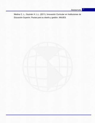 ASIGNATURA 7
Medina C. L.; Guzmán H. L.L. (2011). Innovación Curricular en Instituciones de
Educación Superior. Pautas para su diseño y gestión. ANUIES.
 