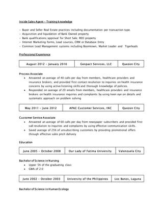 Inside Sales Agent - Training knowledge
• Buyer and Seller Real Estate practices including documentation per transaction type.
• Acquisition and liquidation of Bank Owned property
• Bank qualifications/approval for Short Sale; REO property
• Internet Marketing forms, Lead sources, CRM or Database Entry
• Common Lead Management systems including Boomtown, Market Leader and Tigerleads
Professional Experience
August 2012 – January 2016 Genpact Services, LLC Quezon City
Process Associate
 Answered an average of 40 calls per day from members, healthcare providers and
insurance brokers; and provided first contact resolution to inquiries on health insurance
concerns by using active listening skills and thorough knowledge of policies.
 Responded on average of 20 emails from members, healthcare providers and insurance
brokers on health insurance inquiries and complaints by using keen eye on details and
systematic approach on problem solving
May 2011 – June 2012 APAC Customer Services, INC Quezon City
Customer Service Associate
 Answered an average of 60 calls per day from newspaper subscribers and provided first
call resolution to inquiries and complaints by using effective communication skills.
 Saved average of 25% of unsubscribing customers by providing promotional offers
through effective sales pitch delivery
Education
June 2005 – October 2008 Our Lady of Fatima University Valenzuela City
Bachelor of Science in Nursing
 Upper 5% of the graduating class
 GWA of 2.0
June 2002 – October 2003 University of the Philippines Los Banos, Laguna
Bachelor of Science in Human Ecology
 