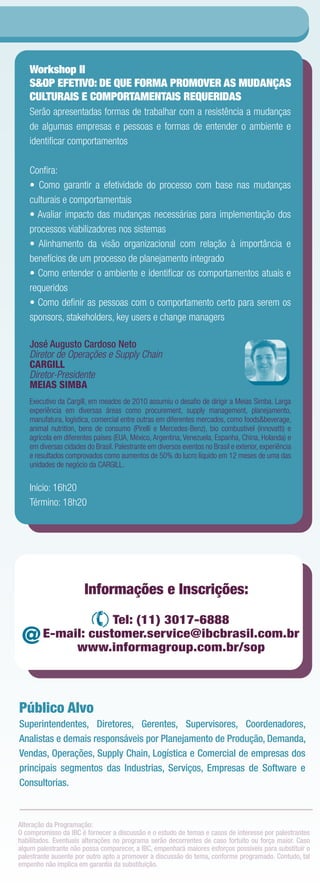 Workshop II
   S&OP EFETIVO: DE QUE FORMA PROMOVER AS MUDANÇAS
   CULTURAIS E COMPORTAMENTAIS REQUERIDAS
   Serão apresentadas formas de trabalhar com a resistência a mudanças
   de algumas empresas e pessoas e formas de entender o ambiente e
   identiﬁcar comportamentos

   Conﬁra:
   • Como garantir a efetividade do processo com base nas mudanças
   culturais e comportamentais
   • Avaliar impacto das mudanças necessárias para implementação dos
   processos viabilizadores nos sistemas
   • Alinhamento da visão organizacional com relação à importância e
   benefícios de um processo de planejamento integrado
   • Como entender o ambiente e identiﬁcar os comportamentos atuais e
   requeridos
   • Como deﬁnir as pessoas com o comportamento certo para serem os
   sponsors, stakeholders, key users e change managers

   José Augusto Cardoso Neto
   Diretor de Operações e Supply Chain
   CARGILL
   Diretor-Presidente
   MEIAS SIMBA
   Executivo da Cargill, em meados de 2010 assumiu o desaﬁo de dirigir a Meias Simba. Larga
   experiência em diversas áreas como procurement, supply management, planejamento,
   manufatura, logística, comercial entre outras em diferentes mercados, como foods&beverage,
   animal nutrition, bens de consumo (Pirelli e Mercedes-Benz), bio combustível (innovatti) e
   agrícola em diferentes países (EUA, México, Argentina, Venezuela, Espanha, China, Holanda) e
   em diversas cidades do Brasil. Palestrante em diversos eventos no Brasil e exterior, experiência
   e resultados comprovados como aumentos de 50% do lucro líquido em 12 meses de uma das
   unidades de negócio da CARGILL.

   Início: 16h20
   Término: 18h20




                      Informações eeInscrições:
                      Informações Inscrições:
                    Tel: (11) 3017-6888
                     Tel: (11) 3017-6888
 @      E-mail: customer.service@ibcbrasil.com.br
        E-mail: customer.service@ibcbrasil.com.br
             www.informagroup.com.br/sop
             www.informagroup.com.br/sop



Público Alvo
Superintendentes, Diretores, Gerentes, Supervisores, Coordenadores,
Analistas e demais responsáveis por Planejamento de Produção, Demanda,
Vendas, Operações, Supply Chain, Logística e Comercial de empresas dos
principais segmentos das Industrias, Serviços, Empresas de Software e
Consultorias.



Alteração da Programação:
O compromisso da IBC é fornecer a discussão e o estudo de temas e casos de interesse por palestrantes
habilitados. Eventuais alterações no programa serão decorrentes de caso fortuito ou força maior. Caso
algum palestrante não possa comparecer, a IBC, empenhará maiores esforços possíveis para substituir o
palestrante ausente por outro apto a promover a discussão do tema, conforme programado. Contudo, tal
empenho não implica em garantia da substituição.
 