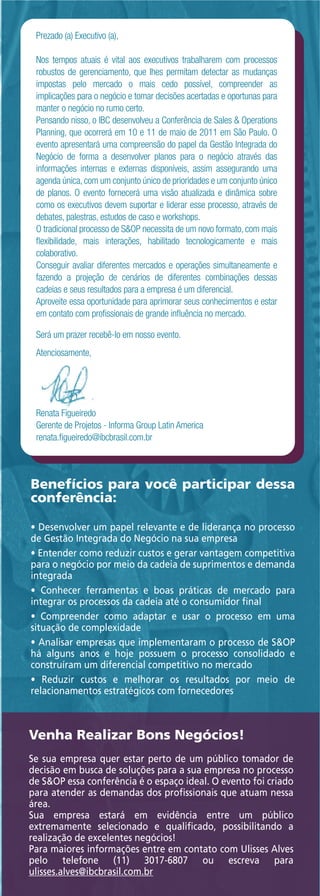 Prezado (a) Executivo (a),

 Nos tempos atuais é vital aos executivos trabalharem com processos
 robustos de gerenciamento, que lhes permitam detectar as mudanças
 impostas pelo mercado o mais cedo possível, compreender as
 implicações para o negócio e tomar decisões acertadas e oportunas para
 manter o negócio no rumo certo.
 Pensando nisso, o IBC desenvolveu a Conferência de Sales & Operations
 Planning, que ocorrerá em 10 e 11 de maio de 2011 em São Paulo. O
 evento apresentará uma compreensão do papel da Gestão Integrada do
 Negócio de forma a desenvolver planos para o negócio através das
 informações internas e externas disponíveis, assim assegurando uma
 agenda única, com um conjunto único de prioridades e um conjunto único
 de planos. O evento fornecerá uma visão atualizada e dinâmica sobre
 como os executivos devem suportar e liderar esse processo, através de
 debates, palestras, estudos de caso e workshops.
 O tradicional processo de S&OP necessita de um novo formato, com mais
 ﬂexibilidade, mais interações, habilitado tecnologicamente e mais
 colaborativo.
 Conseguir avaliar diferentes mercados e operações simultaneamente e
 fazendo a projeção de cenários de diferentes combinações dessas
 cadeias e seus resultados para a empresa é um diferencial.
 Aproveite essa oportunidade para aprimorar seus conhecimentos e estar
 em contato com proﬁssionais de grande inﬂuência no mercado.

 Será um prazer recebê-lo em nosso evento.
 Atenciosamente,




 Renata Figueiredo
 Gerente de Projetos - Informa Group Latin America
 renata.ﬁgueiredo@ibcbrasil.com.br




Benefícios para você participar dessa
conferência:

• Desenvolver um papel relevante e de liderança no processo
de Gestão Integrada do Negócio na sua empresa
• Entender como reduzir custos e gerar vantagem competitiva
para o negócio por meio da cadeia de suprimentos e demanda
integrada
• Conhecer ferramentas e boas práticas de mercado para
integrar os processos da cadeia até o consumidor ﬁnal
• Compreender como adaptar e usar o processo em uma
situação de complexidade
• Analisar empresas que implementaram o processo de S&OP
há alguns anos e hoje possuem o processo consolidado e
construíram um diferencial competitivo no mercado
• Reduzir custos e melhorar os resultados por meio de
relacionamentos estratégicos com fornecedores



Venha Realizar Bons Negócios!
Se sua empresa quer estar perto de um público tomador de
decisão em busca de soluções para a sua empresa no processo
de S&OP essa conferência é o espaço ideal. O evento foi criado
para atender as demandas dos proﬁssionais que atuam nessa
área.
Sua empresa estará em evidência entre um público
extremamente selecionado e qualiﬁcado, possibilitando a
realização de excelentes negócios!
Para maiores informações entre em contato com Ulisses Alves
pelo telefone (11) 3017-6807 ou escreva para
ulisses.alves@ibcbrasil.com.br
 