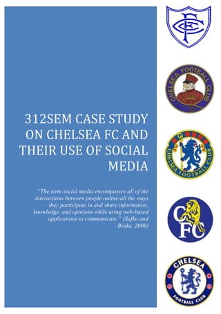 312SEM CASE STUDY
ON CHELSEA FC AND
THEIR USE OF SOCIAL
MEDIA
“The term social media encompasses all of the
interactions between people online-all the ways
they participate in and share information,
knowledge, and opinions while using web-based
applications to communicate.” (Safko and
Brake. 2009)
 