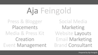 Press	&	Blogger
Placements
Media	&	Press	Kit
Creation
Event	Management
Social	Media
Marketing
Website Layouts
Email	Marketing	
Brand Consultant
Prepared	by	Aja	Feingold
Aja Feingold
 
