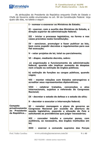 D. Constitucional p/ ALEPE
Profa
. Nádia Carolina Aula 05
Prof. Nádia Carolina www.estrategiaconcursos.com.br 9 de 60
As atribuições do Presidente da República enquanto Chefe de Estado e
Chefe de Governo estão enumeradas no art. 84 da Constituição Federal. Veja
quais são elas, na tabela a seguir:
Compete
privativamente
ao Presidente
da República...
I - nomear e exonerar os Ministros de Estado;
II - exercer, com o auxílio dos Ministros de Estado, a
direção superior da administração federal;
III - iniciar o processo legislativo, na forma e nos
casos previstos nesta Constituição;
IV - sancionar, promulgar e fazer publicar as leis,
bem como expedir decretos e regulamentos para sua
fiel execução;
V - vetar projetos de lei, total ou parcialmente;
VI - dispor, mediante decreto, sobre:
a) organização e funcionamento da administração
federal, quando não implicar aumento de despesa
nem criação ou extinção de órgãos públicos;
b) extinção de funções ou cargos públicos, quando
vagos;
VII - manter relações com Estados estrangeiros e
acreditar seus representantes diplomáticos;
VIII - celebrar tratados, convenções e atos
internacionais, sujeitos a referendo do Congresso
Nacional;
IX - decretar o estado de defesa e o estado de sítio;
X - decretar e executar a intervenção federal;
XI - remeter mensagem e plano de governo ao
Congresso Nacional por ocasião da abertura da
sessão legislativa, expondo a situação do País e
solicitando as providências que julgar necessárias;
XII - conceder indulto e comutar penas, com
audiência, se necessário, dos órgãos instituídos em
lei;
XIII - exercer o comando supremo das Forças
08211632489
08211632489 - rafaela santos nascimento
 