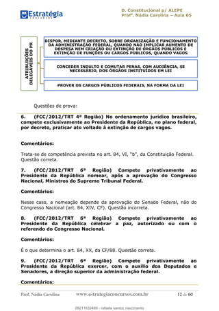 D. Constitucional p/ ALEPE
Profa
. Nádia Carolina Aula 05
Prof. Nádia Carolina www.estrategiaconcursos.com.br 12 de 60
Questões de prova:
6. (FCC/2012/TRT 4ª Região) No ordenamento jurídico brasileiro,
compete exclusivamente ao Presidente da República, no plano federal,
por decreto, praticar ato voltado à extinção de cargos vagos.
Comentários:
Trata-se de competência prevista no art. 84, VI,
Questão correta.
7. (FCC/2012/TRT 6ª Região) Compete privativamente ao
Presidente da República nomear, após a aprovação do Congresso
Nacional, Ministros do Supremo Tribunal Federal.
Comentários:
Nesse caso, a nomeação depende da aprovação do Senado Federal, não do
Congresso Nacional (art. 84, XIV, CF). Questão incorreta.
8. (FCC/2012/TRT 6ª Região) Compete privativamente ao
Presidente da República celebrar a paz, autorizado ou com o
referendo do Congresso Nacional.
Comentários:
É o que determina o art. 84, XX, da CF/88. Questão correta.
9. (FCC/2012/TRT 6ª Região) Compete privativamente ao
Presidente da República exercer, com o auxílio dos Deputados e
Senadores, a direção superior da administração federal.
Comentários:
ATRIBUIÇÕES
DELEGÁVEISDOPR
DISPOR, MEDIANTE DECRETO, SOBRE ORGANIZAÇÃO E FUNCIONAMENTO
DA ADMINISTRAÇÃO FEDERAL, QUANDO NÃO IMPLICAR AUMENTO DE
DESPESA NEM CRIAÇÃO OU EXTINÇÃO DE ÓRGÃOS PÚBLICOS E
EXTINÇÃO DE FUNÇÕES OU CARGOS PÚBLICOS, QUANDO VAGOS
CONCEDER INDULTO E COMUTAR PENAS, COM AUDIÊNCIA, SE
NECESSÁRIO, DOS ÓRGÃOS INSTITUÍDOS EM LEI
PROVER OS CARGOS PÚBLICOS FEDERAIS, NA FORMA DA LEI
08211632489
08211632489 - rafaela santos nascimento
 