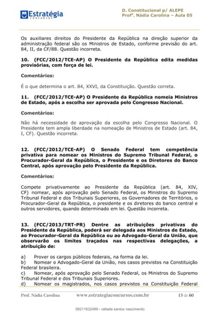 D. Constitucional p/ ALEPE
Profa
. Nádia Carolina Aula 05
Prof. Nádia Carolina www.estrategiaconcursos.com.br 13 de 60
Os auxiliares direitos do Presidente da República na direção superior da
administração federal são os Ministros de Estado, conforme previsão do art.
84, II, da CF/88. Questão incorreta.
10. (FCC/2012/TCE-AP) O Presidente da República edita medidas
provisórias, com força de lei.
Comentários:
É o que determina o art. 84, XXVI, da Constituição. Questão correta.
11. (FCC/2012/TCE-AP) O Presidente da República nomeia Ministros
de Estado, após a escolha ser aprovada pelo Congresso Nacional.
Comentários:
Não há necessidade de aprovação da escolha pelo Congresso Nacional. O
Presidente tem ampla liberdade na nomeação de Ministros de Estado (art. 84,
I, CF). Questão incorreta.
12. (FCC/2012/TCE-AP) O Senado Federal tem competência
privativa para nomear os Ministros do Supremo Tribunal Federal, o
Procurador-Geral da República, o Presidente e os Diretores do Banco
Central, após aprovação pelo Presidente da República.
Comentários:
Compete privativamente ao Presidente da República (art. 84, XIV,
CF) nomear, após aprovação pelo Senado Federal, os Ministros do Supremo
Tribunal Federal e dos Tribunais Superiores, os Governadores de Territórios, o
Procurador-Geral da República, o presidente e os diretores do banco central e
outros servidores, quando determinado em lei. Questão incorreta.
13. (FCC/2013/TRT-PR) Dentre as atribuições privativas do
Presidente da República, poderá ser delegada aos Ministros de Estado,
ao Procurador-Geral da República ou ao Advogado-Geral da União, que
observarão os limites traçados nas respectivas delegações, a
atribuição de:
a) Prover os cargos públicos federais, na forma da lei.
b) Nomear o Advogado-Geral da União, nos casos previstos na Constituição
Federal brasileira.
c) Nomear, após aprovação pelo Senado Federal, os Ministros do Supremo
Tribunal Federal e dos Tribunais Superiores.
d) Nomear os magistrados, nos casos previstos na Constituição Federal
08211632489
08211632489 - rafaela santos nascimento
 