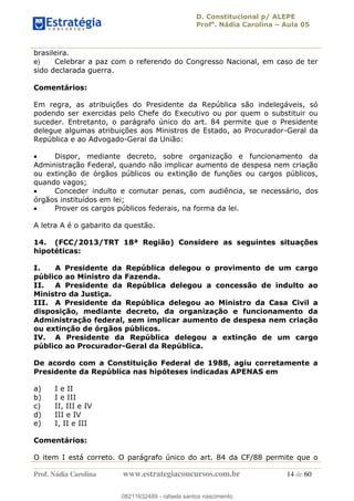 D. Constitucional p/ ALEPE
Profa
. Nádia Carolina Aula 05
Prof. Nádia Carolina www.estrategiaconcursos.com.br 14 de 60
brasileira.
e) Celebrar a paz com o referendo do Congresso Nacional, em caso de ter
sido declarada guerra.
Comentários:
Em regra, as atribuições do Presidente da República são indelegáveis, só
podendo ser exercidas pelo Chefe do Executivo ou por quem o substituir ou
suceder. Entretanto, o parágrafo único do art. 84 permite que o Presidente
delegue algumas atribuições aos Ministros de Estado, ao Procurador-Geral da
República e ao Advogado-Geral da União:
Dispor, mediante decreto, sobre organização e funcionamento da
Administração Federal, quando não implicar aumento de despesa nem criação
ou extinção de órgãos públicos ou extinção de funções ou cargos públicos,
quando vagos;
Conceder indulto e comutar penas, com audiência, se necessário, dos
órgãos instituídos em lei;
Prover os cargos públicos federais, na forma da lei.
A letra A é o gabarito da questão.
14. (FCC/2013/TRT 18ª Região) Considere as seguintes situações
hipotéticas:
I. A Presidente da República delegou o provimento de um cargo
público ao Ministro da Fazenda.
II. A Presidente da República delegou a concessão de indulto ao
Ministro da Justiça.
III. A Presidente da República delegou ao Ministro da Casa Civil a
disposição, mediante decreto, da organização e funcionamento da
Administração federal, sem implicar aumento de despesa nem criação
ou extinção de órgãos públicos.
IV. A Presidente da República delegou a extinção de um cargo
público ao Procurador-Geral da República.
De acordo com a Constituição Federal de 1988, agiu corretamente a
Presidente da República nas hipóteses indicadas APENAS em
a) I e II
b) I e III
c) II, III e IV
d) III e IV
e) I, II e III
Comentários:
O item I está correto. O parágrafo único do art. 84 da CF/88 permite que o
08211632489
08211632489 - rafaela santos nascimento
 