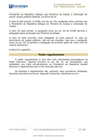 D. Constitucional p/ ALEPE
Profa
. Nádia Carolina Aula 05
Prof. Nádia Carolina www.estrategiaconcursos.com.br 15 de 60
Presidente da República delegue aos Ministros de Estado a atribuição de
prover cargos públicos federais, na forma da lei.
O item II está correto. A CF/88, em seu art. 84, parágrafo único, permite que
o Presidente da República delegue ao Ministro da Justiça a concessão de
indulto.
O item III está correto. O parágrafo único do art. 84 da CF/88 permite a
delegação dessa atribuição aos Ministros de Estado.
O item IV está incorreto. Essa delegação só seria possível no caso de
provimento de cargos públicos, não de sua extinção. Veja que o parágrafo
único do art. 84 só permite a delegação da primeira parte do inciso XXV do
mesmo dispositivo.
A letra E é o gabarito.
Poder regulamentar
O poder regulamentar é uma das mais importantes prerrogativas do
Poder Executivo, estando previsto no art. 84, IV, da Constituição, que
estabelece que cabe privativamente ao Presidente da República expedir
decretos e regulamentos para a fiel execução das leis.
Os decretos e regulamentos são, portanto, atos normativos infralegais,
devendo subordinar-se às leis. Segundo a doutrina, classificam-se em:
08211632489
08211632489 - rafaela santos nascimento
 